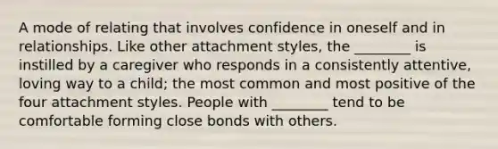 A mode of relating that involves confidence in oneself and in relationships. Like other attachment styles, the ________ is instilled by a caregiver who responds in a consistently attentive, loving way to a child; the most common and most positive of the four attachment styles. People with ________ tend to be comfortable forming close bonds with others.