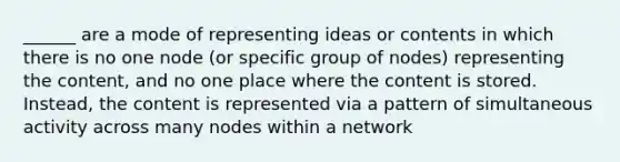 ______ are a mode of representing ideas or contents in which there is no one node (or specific group of nodes) representing the content, and no one place where the content is stored. Instead, the content is represented via a pattern of simultaneous activity across many nodes within a network