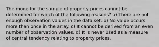 The mode for the sample of property prices cannot be determined for which of the following reasons? a) There are not enough observation values in the data set. b) No value occurs <a href='https://www.questionai.com/knowledge/keWHlEPx42-more-than' class='anchor-knowledge'>more than</a> once in the array. c) It cannot be derived from an <a href='https://www.questionai.com/knowledge/ki4hctpp5V-even-number' class='anchor-knowledge'>even number</a> of observation values. d) It is never used as a measure of central tendency relating to property prices.