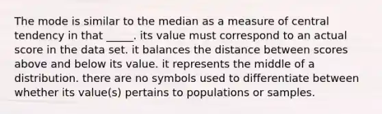 The mode is similar to the median as a measure of central tendency in that _____. its value must correspond to an actual score in the data set. it balances the distance between scores above and below its value. it represents the middle of a distribution. there are no symbols used to differentiate between whether its value(s) pertains to populations or samples.