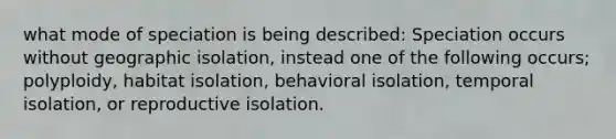 what mode of speciation is being described: Speciation occurs without geographic isolation, instead one of the following occurs; polyploidy, habitat isolation, behavioral isolation, temporal isolation, or reproductive isolation.