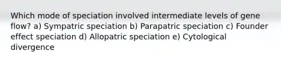 Which mode of speciation involved intermediate levels of gene flow? a) Sympatric speciation b) Parapatric speciation c) Founder effect speciation d) Allopatric speciation e) Cytological divergence