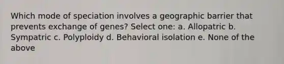 Which mode of speciation involves a geographic barrier that prevents exchange of genes? Select one: a. Allopatric b. Sympatric c. Polyploidy d. Behavioral isolation e. None of the above