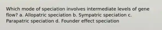 Which mode of speciation involves intermediate levels of gene flow? a. Allopatric speciation b. Sympatric speciation c. Parapatric speciation d. Founder effect speciation