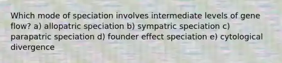 Which mode of speciation involves intermediate levels of gene flow? a) allopatric speciation b) sympatric speciation c) parapatric speciation d) founder effect speciation e) cytological divergence