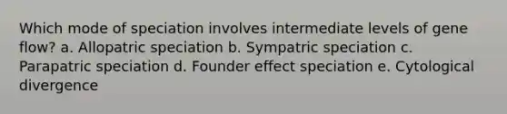 Which mode of speciation involves intermediate levels of gene flow? a. Allopatric speciation b. Sympatric speciation c. Parapatric speciation d. Founder effect speciation e. Cytological divergence