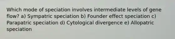 Which mode of speciation involves intermediate levels of gene flow? a) Sympatric speciation b) Founder effect speciation c) Parapatric speciation d) Cytological divergence e) Allopatric speciation