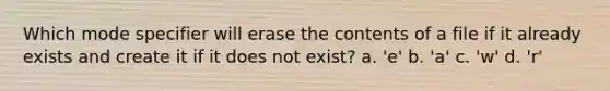 Which mode specifier will erase the contents of a file if it already exists and create it if it does not exist? a. 'e' b. 'a' c. 'w' d. 'r'