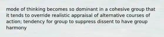 mode of thinking becomes so dominant in a cohesive group that it tends to override realistic appraisal of alternative courses of action; tendency for group to suppress dissent to have group harmony