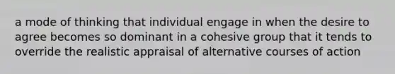 a mode of thinking that individual engage in when the desire to agree becomes so dominant in a cohesive group that it tends to override the realistic appraisal of alternative courses of action