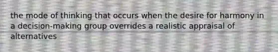 the mode of thinking that occurs when the desire for harmony in a decision-making group overrides a realistic appraisal of alternatives