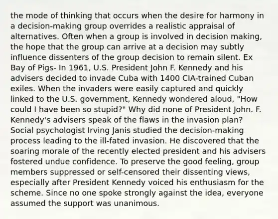 the mode of thinking that occurs when the desire for harmony in a decision-making group overrides a realistic appraisal of alternatives. Often when a group is involved in decision making, the hope that the group can arrive at a decision may subtly influence dissenters of the group decision to remain silent. Ex Bay of Pigs- In 1961, U.S. President John F. Kennedy and his advisers decided to invade Cuba with 1400 CIA-trained Cuban exiles. When the invaders were easily captured and quickly linked to the U.S. government, Kennedy wondered aloud, "How could I have been so stupid?" Why did none of President John. F. Kennedy's advisers speak of the flaws in the invasion plan? Social psychologist Irving Janis studied the decision-making process leading to the ill-fated invasion. He discovered that the soaring morale of the recently elected president and his advisers fostered undue confidence. To preserve the good feeling, group members suppressed or self-censored their dissenting views, especially after President Kennedy voiced his enthusiasm for the scheme. Since no one spoke strongly against the idea, everyone assumed the support was unanimous.