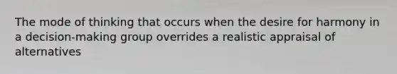 The mode of thinking that occurs when the desire for harmony in a decision-making group overrides a realistic appraisal of alternatives