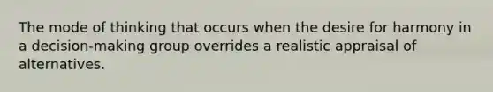 The mode of thinking that occurs when the desire for harmony in a decision-making group overrides a realistic appraisal of alternatives.