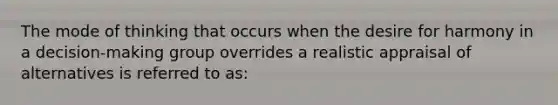 The mode of thinking that occurs when the desire for harmony in a decision-making group overrides a realistic appraisal of alternatives is referred to as: