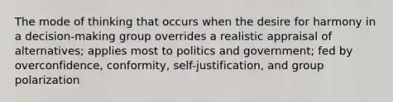 The mode of thinking that occurs when the desire for harmony in a decision-making group overrides a realistic appraisal of alternatives; applies most to politics and government; fed by overconfidence, conformity, self-justification, and group polarization