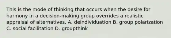 This is the mode of thinking that occurs when the desire for harmony in a decision-making group overrides a realistic appraisal of alternatives. A. deindividuation B. group polarization C. social facilitation D. groupthink