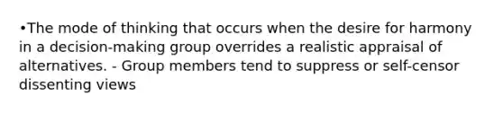 •The mode of thinking that occurs when the desire for harmony in a decision-making group overrides a realistic appraisal of alternatives. - Group members tend to suppress or self-censor dissenting views
