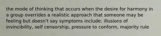 the mode of thinking that occurs when the desire for harmony in a group overrides a realistic approach that someone may be feeling but doesn't say symptoms include: illusions of invincibility, self censorship, pressure to conform, majority rule