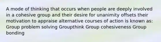 A mode of thinking that occurs when people are deeply involved in a cohesive group and their desire for unanimity offsets their motivation to appraise alternative courses of action is known as: Group problem solving Groupthink Group cohesiveness Group bonding