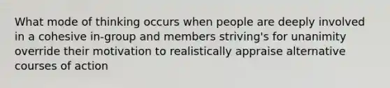 What mode of thinking occurs when people are deeply involved in a cohesive in-group and members striving's for unanimity override their motivation to realistically appraise alternative courses of action