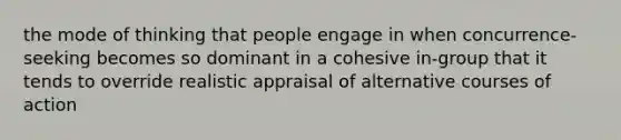 the mode of thinking that people engage in when concurrence-seeking becomes so dominant in a cohesive in-group that it tends to override realistic appraisal of alternative courses of action