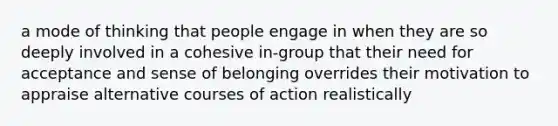 a mode of thinking that people engage in when they are so deeply involved in a cohesive in-group that their need for acceptance and sense of belonging overrides their motivation to appraise alternative courses of action realistically