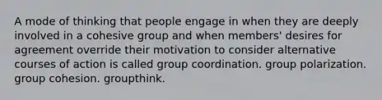 A mode of thinking that people engage in when they are deeply involved in a cohesive group and when members' desires for agreement override their motivation to consider alternative courses of action is called group coordination. group polarization. group cohesion. groupthink.