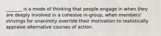 _______ is a mode of thinking that people engage in when they are deeply involved in a cohesive in-group, when members' strivings for unanimity override their motivation to realistically appraise alternative courses of action.