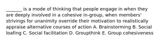 _______ is a mode of thinking that people engage in when they are deeply involved in a cohesive in-group, when members' strivings for unanimity override their motivation to realistically appraise alternative courses of action A. Brainstorming B. Social loafing C. Social facilitation D. Groupthink E. Group cohesiveness