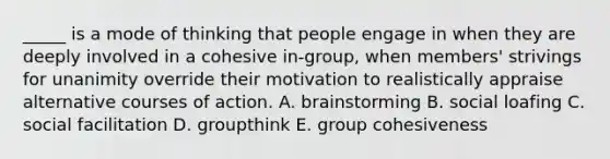 _____ is a mode of thinking that people engage in when they are deeply involved in a cohesive in-group, when members' strivings for unanimity override their motivation to realistically appraise alternative courses of action. A. brainstorming B. social loafing C. social facilitation D. groupthink E. group cohesiveness