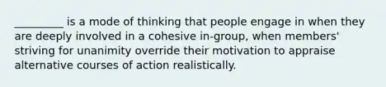 _________ is a mode of thinking that people engage in when they are deeply involved in a cohesive in-group, when members' striving for unanimity override their motivation to appraise alternative courses of action realistically.