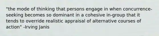 "the mode of thinking that persons engage in when concurrence-seeking becomes so dominant in a cohesive in-group that it tends to override realistic appraisal of alternative courses of action" -Irving Janis