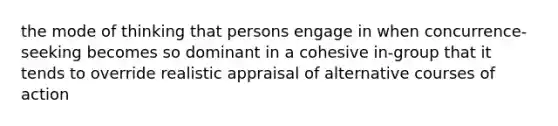 the mode of thinking that persons engage in when concurrence-seeking becomes so dominant in a cohesive in-group that it tends to override realistic appraisal of alternative courses of action