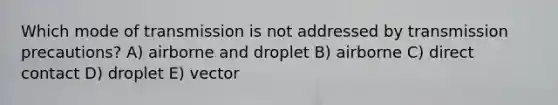 Which mode of transmission is not addressed by transmission precautions? A) airborne and droplet B) airborne C) direct contact D) droplet E) vector