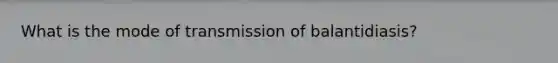 What is the mode of transmission of balantidiasis?