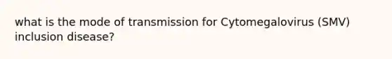 what is the mode of transmission for Cytomegalovirus (SMV) inclusion disease?