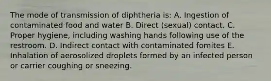 The mode of transmission of diphtheria is: A. Ingestion of contaminated food and water B. Direct (sexual) contact. C. Proper hygiene, including washing hands following use of the restroom. D. Indirect contact with contaminated fomites E. Inhalation of aerosolized droplets formed by an infected person or carrier coughing or sneezing.