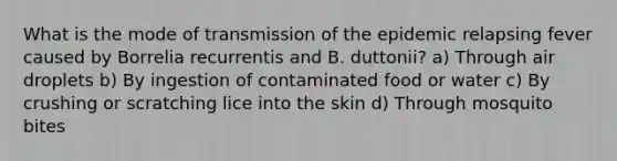 What is the mode of transmission of the epidemic relapsing fever caused by Borrelia recurrentis and B. duttonii? a) Through air droplets b) By ingestion of contaminated food or water c) By crushing or scratching lice into the skin d) Through mosquito bites