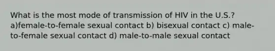 What is the most mode of transmission of HIV in the U.S.? a)female-to-female sexual contact b) bisexual contact c) male-to-female sexual contact d) male-to-male sexual contact