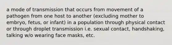 a mode of transmission that occurs from movement of a pathogen from one host to another (excluding mother to embryo, fetus, or infant) in a population through physical contact or through droplet transmission i.e. sexual contact, handshaking, talking w/o wearing face masks, etc.