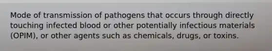 Mode of transmission of pathogens that occurs through directly touching infected blood or other potentially infectious materials (OPIM), or other agents such as chemicals, drugs, or toxins.