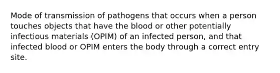 Mode of transmission of pathogens that occurs when a person touches objects that have the blood or other potentially infectious materials (OPIM) of an infected person, and that infected blood or OPIM enters the body through a correct entry site.