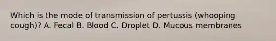 Which is the mode of transmission of pertussis (whooping cough)? A. Fecal B. Blood C. Droplet D. Mucous membranes