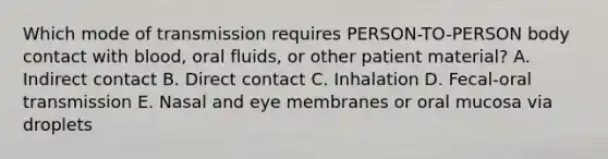 Which mode of transmission requires PERSON-TO-PERSON body contact with blood, oral fluids, or other patient material? A. Indirect contact B. Direct contact C. Inhalation D. Fecal-oral transmission E. Nasal and eye membranes or oral mucosa via droplets