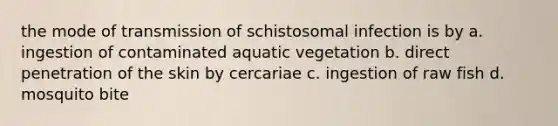 the mode of transmission of schistosomal infection is by a. ingestion of contaminated aquatic vegetation b. direct penetration of the skin by cercariae c. ingestion of raw fish d. mosquito bite