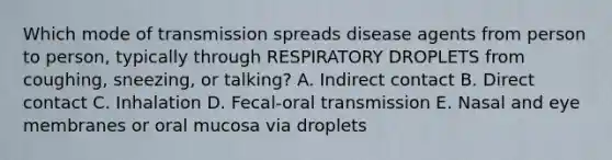 Which mode of transmission spreads disease agents from person to person, typically through RESPIRATORY DROPLETS from coughing, sneezing, or talking? A. Indirect contact B. Direct contact C. Inhalation D. Fecal-oral transmission E. Nasal and eye membranes or oral mucosa via droplets