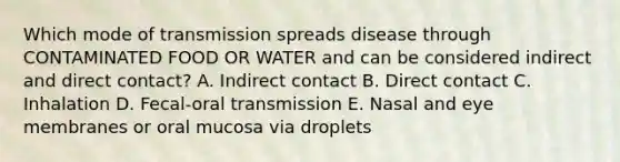 Which mode of transmission spreads disease through CONTAMINATED FOOD OR WATER and can be considered indirect and direct contact? A. Indirect contact B. Direct contact C. Inhalation D. Fecal-oral transmission E. Nasal and eye membranes or oral mucosa via droplets