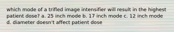 which mode of a trifled image intensifier will result in the highest patient dose? a. 25 inch mode b. 17 inch mode c. 12 inch mode d. diameter doesn't affect patient dose