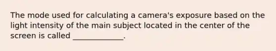 The mode used for calculating a camera's exposure based on the light intensity of the main subject located in the center of the screen is called _____________.